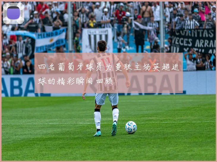 四名葡萄牙球员为曼联主场英超进球的精彩瞬间回顾
