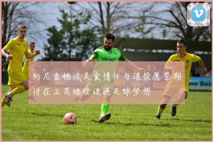 约尼查畅谈美食情怀与退役愿景期待在玉昆继续追逐足球梦想