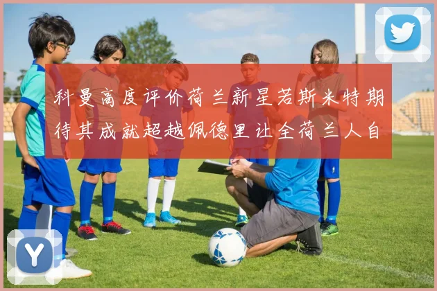 科曼高度评价荷兰新星若斯米特期待其成就超越佩德里让全荷兰人自豪
