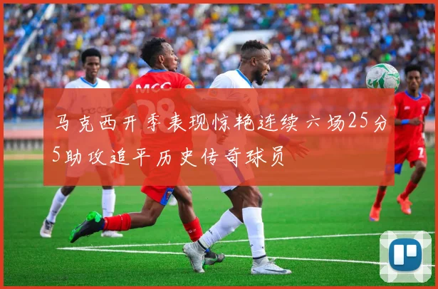 马克西开季表现惊艳连续六场25分5助攻追平历史传奇球员
