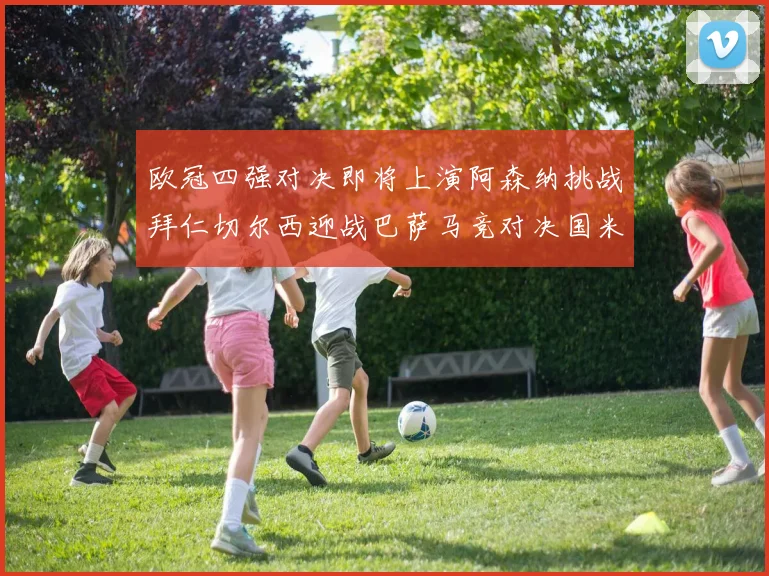 欧冠四强对决即将上演阿森纳挑战拜仁切尔西迎战巴萨马竞对决国米