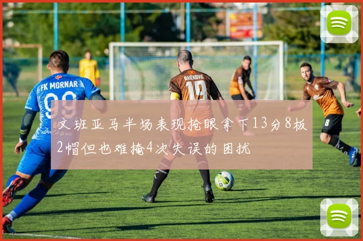 文班亚马半场表现抢眼拿下13分8板2帽但也难掩4次失误的困扰