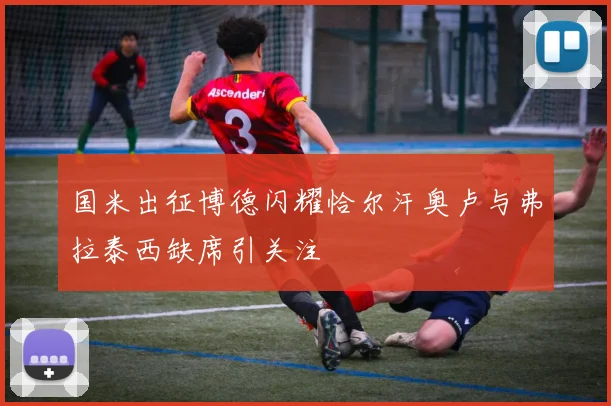国米出征博德闪耀恰尔汗奥卢与弗拉泰西缺席引关注