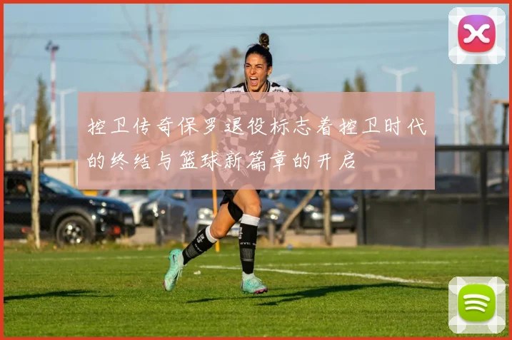 控卫传奇保罗退役标志着控卫时代的终结与篮球新篇章的开启
