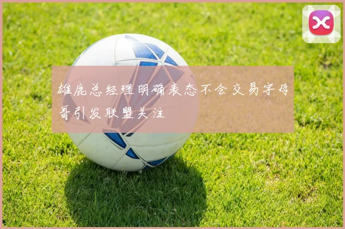 雄鹿总经理明确表态不会交易字母哥引发联盟关注