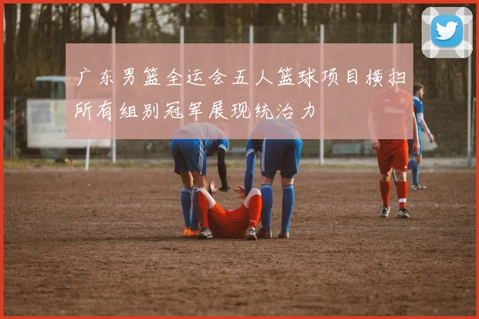 广东男篮全运会五人篮球项目横扫所有组别冠军展现统治力