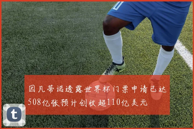 因凡蒂诺透露世界杯门票申请已达508亿张预计创收超110亿美元