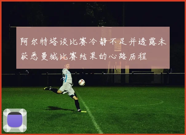阿尔特塔谈比赛冷静不足并透露未获悉曼城比赛结果的心路历程