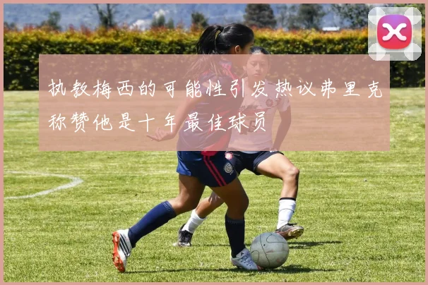执教梅西的可能性引发热议弗里克称赞他是十年最佳球员