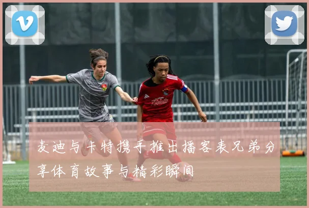 麦迪与卡特携手推出播客表兄弟分享体育故事与精彩瞬间