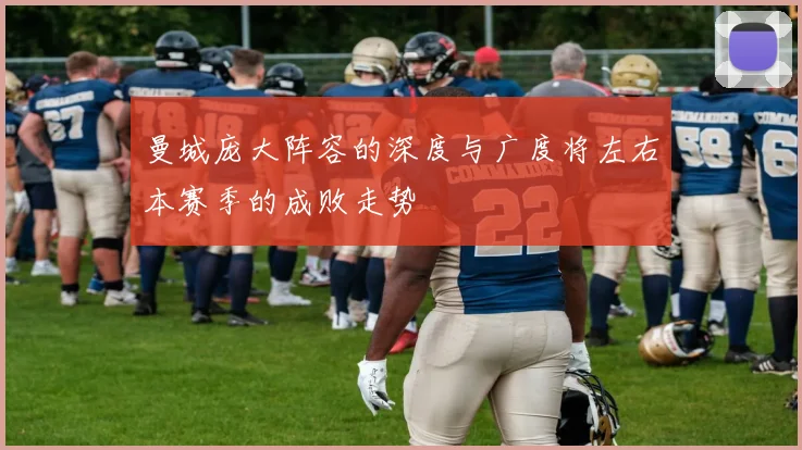 曼城庞大阵容的深度与广度将左右本赛季的成败走势