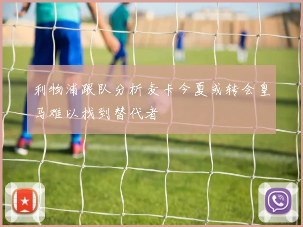 利物浦跟队分析麦卡今夏或转会皇马难以找到替代者