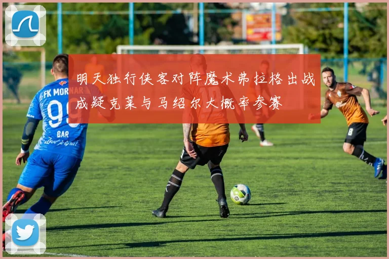 明天独行侠客对阵魔术弗拉格出战成疑克莱与马绍尔大概率参赛
