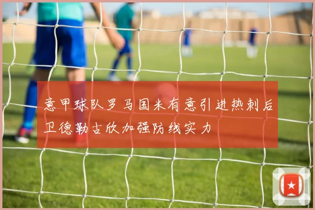 意甲球队罗马国米有意引进热刺后卫德勒古欣加强防线实力