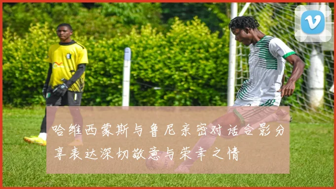 哈维西蒙斯与鲁尼亲密对话合影分享表达深切敬意与荣幸之情