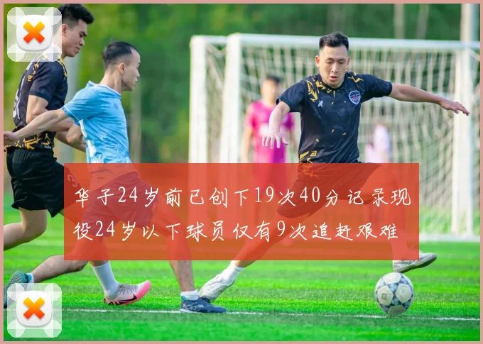 华子24岁前已创下19次40分记录现役24岁以下球员仅有9次追赶艰难