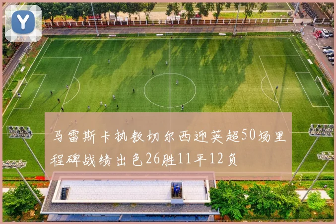 马雷斯卡执教切尔西迎英超50场里程碑战绩出色26胜11平12负