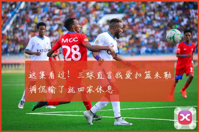 这集看过！三球直言我爱扣篮米勒调侃输了就回家休息